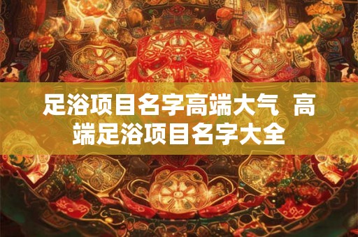 足浴项目名字高端大气  高端足浴项目名字大全