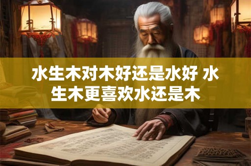 水生木对木好还是水好 水生木更喜欢水还是木 水生木对木好还是水好 水生木更喜欢水还是木