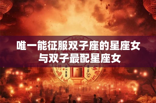 唯一能征服双子座的星座女 与双子最配星座女