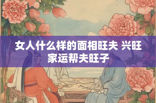女人什么样的面相旺夫 兴旺家运帮夫旺子