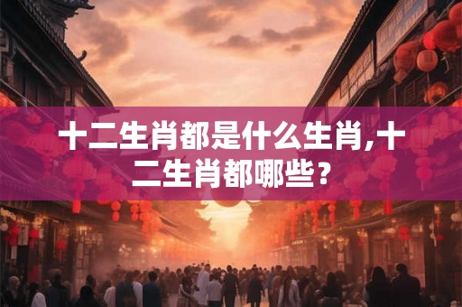 十二生肖都是什么生肖,十二生肖都哪些？