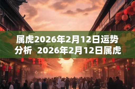 属虎2026年2月12日运势分析  2026年2月12日属虎今日运势