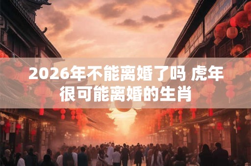 2026年不能离婚了吗 虎年很可能离婚的生肖