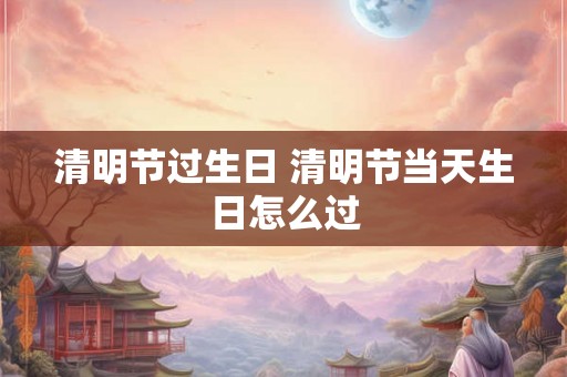 清明节过生日 清明节当天生日怎么过