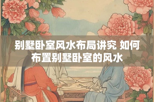 别墅卧室风水布局讲究 如何布置别墅卧室的风水 别墅卧室风水布局讲究 如何布置别墅卧室的风水