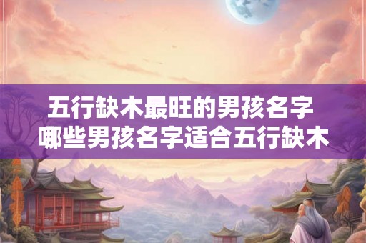 五行缺木最旺的男孩名字 哪些男孩名字适合五行缺木最旺 五行缺木最旺的男孩名字 哪些男孩名字适合五行缺木最旺