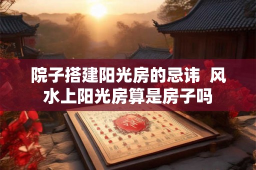 院子搭建阳光房的忌讳  风水上阳光房算是房子吗