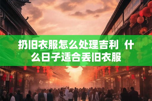 扔旧衣服怎么处理吉利 什么日子适合丢旧衣服 扔旧衣服怎么处理吉利 什么日子适合丢旧衣服