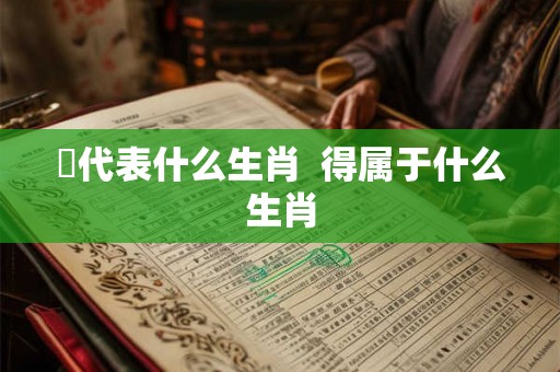 嘚代表什么生肖  得属于什么生肖