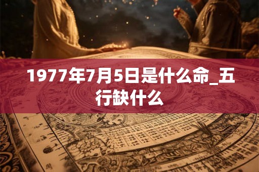 1977年7月5日是什么命_五行缺什么 1977年7月5日是什么命_五行缺什么
