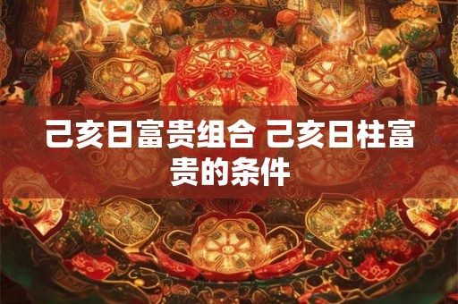 己亥日富贵组合 己亥日柱富贵的条件