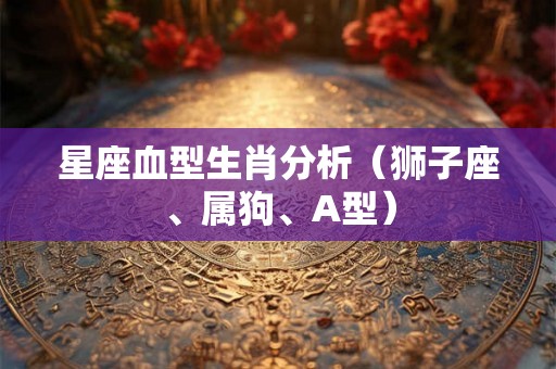 星座血型生肖分析(狮子座、属狗、A型) 星座血型生肖分析(狮子座、属狗、A型)