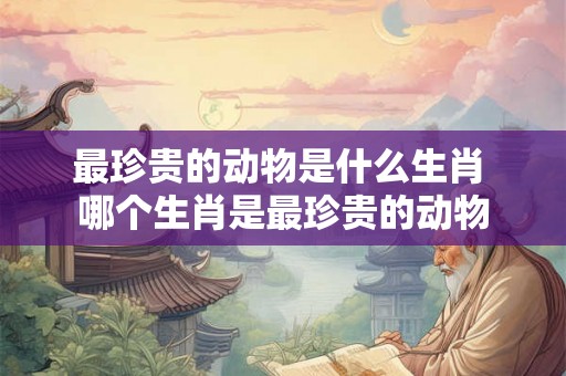 最珍贵的动物是什么生肖 哪个生肖是最珍贵的动物