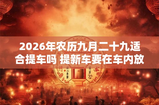 2026年农历九月二十九适合提车吗 提新车要在车内放什么