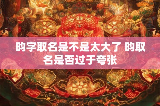 昀字取名是不是太大了 昀取名是否过于夸张 昀字取名是不是太大了 昀取名是否过于夸张