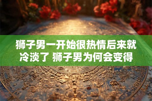 狮子男一开始很热情后来就冷淡了 狮子男为何会变得冷淡