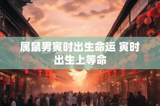 属鼠男寅时出生命运 寅时出生上等命