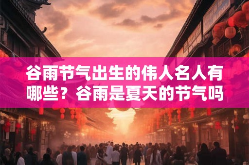 谷雨节气出生的伟人名人有哪些？谷雨是夏天的节气吗？