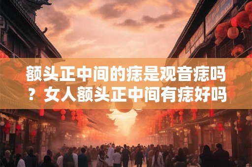 额头正中间的痣是观音痣吗？女人额头正中间有痣好吗？