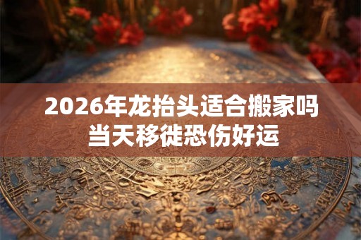 2026年龙抬头适合搬家吗 当天移徙恐伤好运