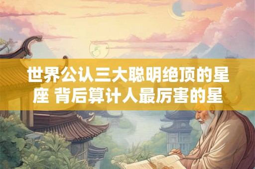 世界公认三大聪明绝顶的星座 背后算计人最厉害的星座 世界公认三大聪明绝顶的星座 背后算计人最厉害的星座