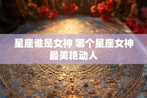 星座谁是女神 哪个星座女神最美艳动人