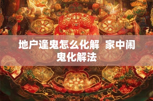 地户逢鬼怎么化解  家中闹鬼化解法