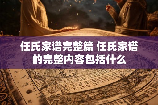 任氏家谱完整篇 任氏家谱的完整内容包括什么