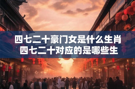 四七二十豪门女是什么生肖 四七二十对应的是哪些生肖是否存在与豪门女相关的生肖特征 四七二十豪门女是什么生肖 四七二十对应的是哪些生肖是否存在与豪门女相关的生肖特征