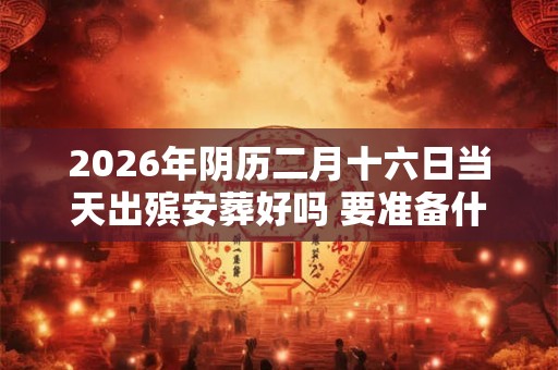 2026年阴历二月十六日当天出殡安葬好吗 要准备什么