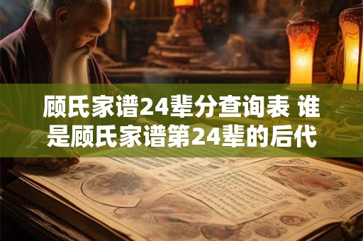 顾氏家谱24辈分查询表 谁是顾氏家谱第24辈的后代