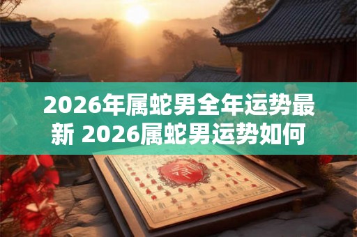 2026年属蛇男全年运势最新 2026属蛇男运势如何