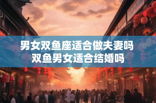 男女双鱼座适合做夫妻吗 双鱼男女适合结婚吗