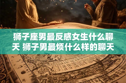 狮子座男最反感女生什么聊天 狮子男最烦什么样的聊天女生