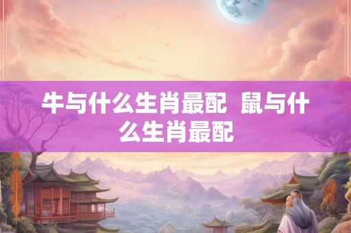 牛与什么生肖最配  鼠与什么生肖最配