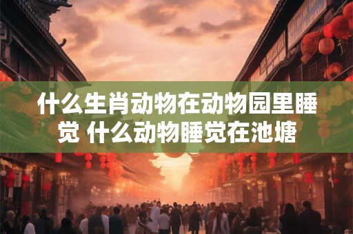 什么生肖动物在动物园里睡觉 什么动物睡觉在池塘