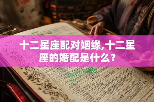 十二星座配对姻缘,十二星座的婚配是什么？