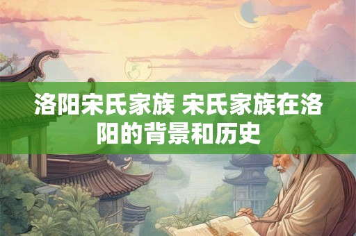 洛阳宋氏家族 宋氏家族在洛阳的背景和历史 洛阳宋氏家族 宋氏家族在洛阳的背景和历史