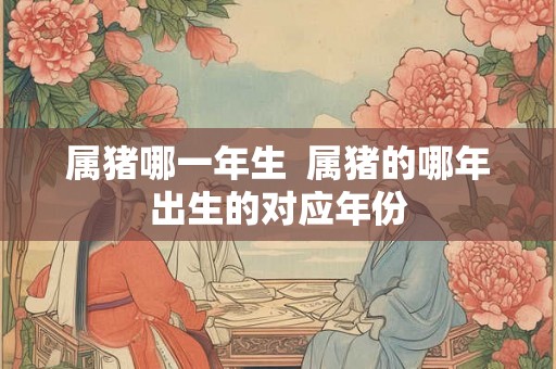 属猪哪一年生  属猪的哪年出生的对应年份