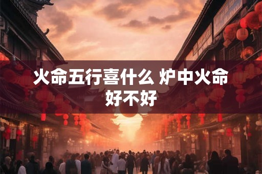 火命五行喜什么 炉中火命好不好