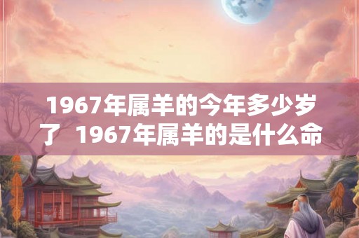 1967年属羊的今年多少岁了 1967年属羊的是什么命 1967年属羊的今年多少岁了 1967年属羊的是什么命