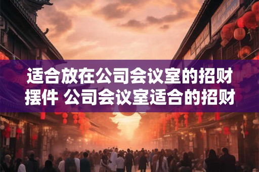 适合放在公司会议室的招财摆件 公司会议室适合的招财摆件有哪些