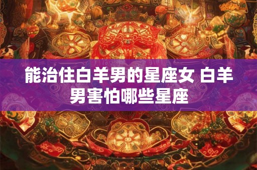 能治住白羊男的星座女 白羊男害怕哪些星座