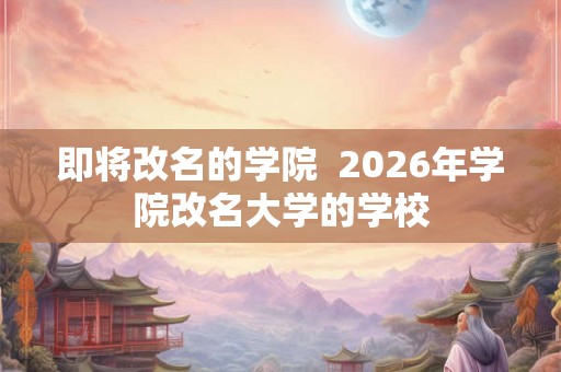 即将改名的学院 2026年学院改名大学的学校 即将改名的学院 2026年学院改名大学的学校