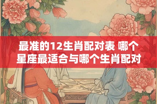 最准的12生肖配对表 哪个星座最适合与哪个生肖配对 最准的12生肖配对表 哪个星座最适合与哪个生肖配对