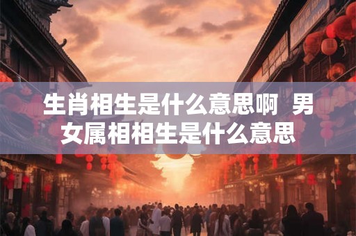 生肖相生是什么意思啊 男女属相相生是什么意思 生肖相生是什么意思啊 男女属相相生是什么意思