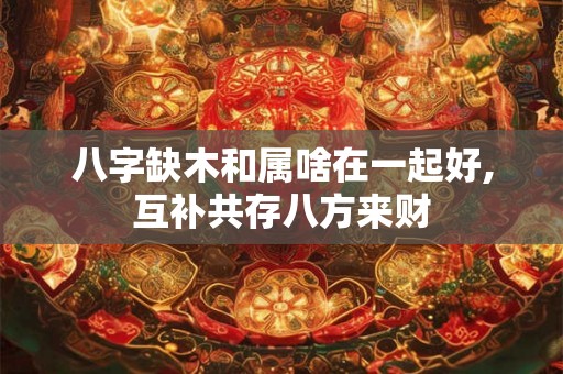 八字缺木和属啥在一起好,互补共存八方来财 八字缺木和属啥在一起好,互补共存八方来财