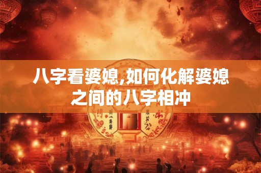 八字看婆媳,如何化解婆媳之间的八字相冲