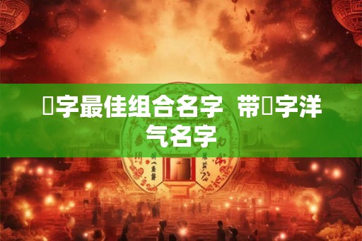 祎字最佳组合名字  带祎字洋气名字