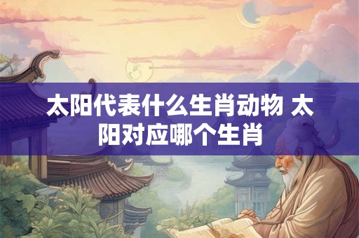 太阳代表什么生肖动物 太阳对应哪个生肖